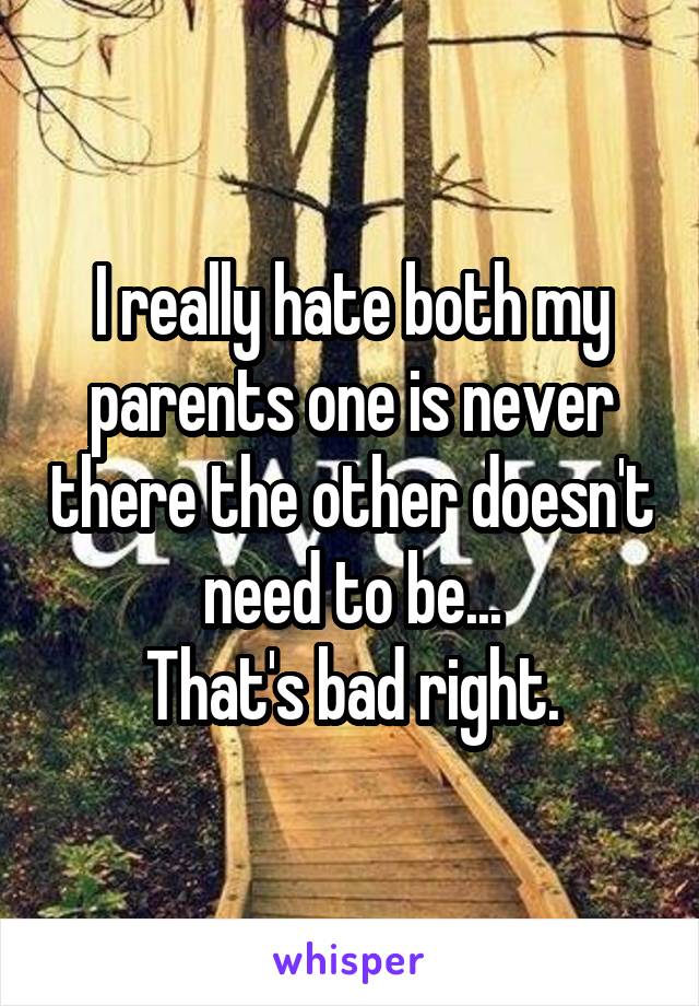 I really hate both my parents one is never there the other doesn't need to be...
That's bad right.