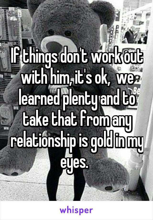 If things don't work out with him, it's ok,  we learned plenty and to take that from any relationship is gold in my eyes.  