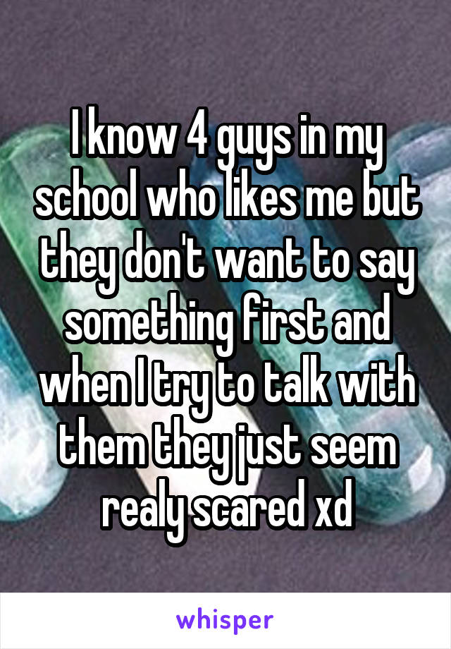 I know 4 guys in my school who likes me but they don't want to say something first and when I try to talk with them they just seem realy scared xd