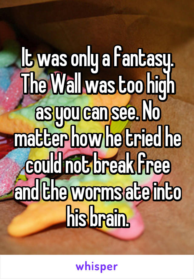 It was only a fantasy. The Wall was too high as you can see. No matter how he tried he could not break free and the worms ate into his brain.