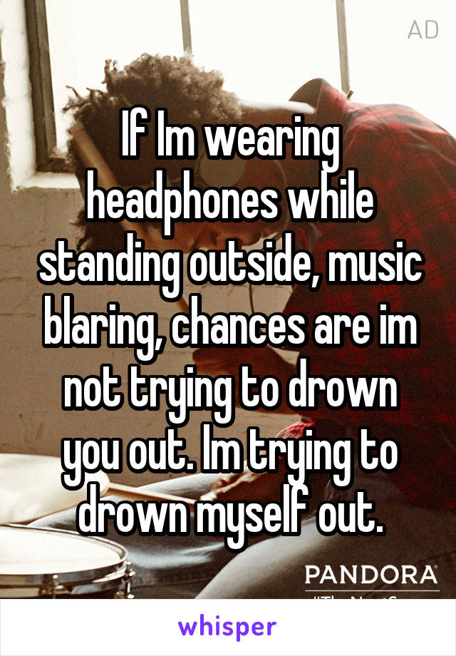 If Im wearing headphones while standing outside, music blaring, chances are im not trying to drown you out. Im trying to drown myself out.