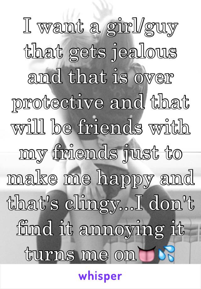 I want a girl/guy that gets jealous and that is over protective and that will be friends with my friends just to make me happy and that's clingy...I don't find it annoying it turns me on👅💦