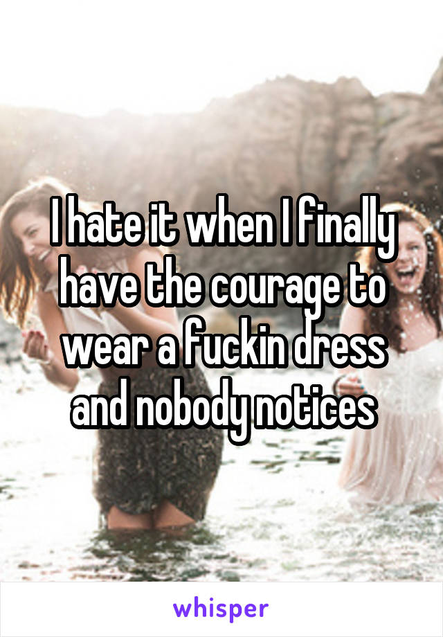 I hate it when I finally have the courage to wear a fuckin dress and nobody notices