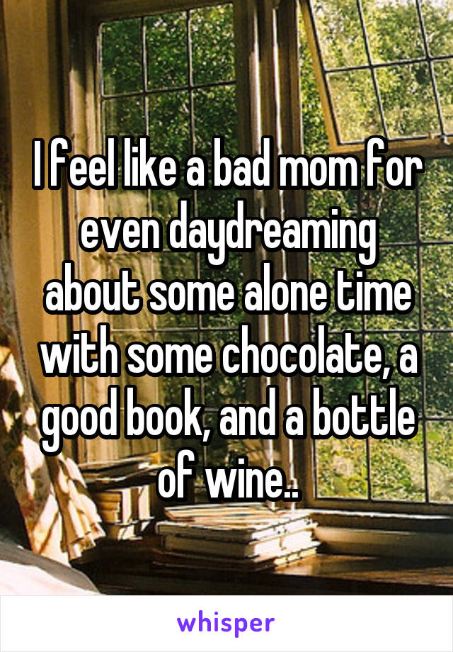 I feel like a bad mom for even daydreaming about some alone time with some chocolate, a good book, and a bottle of wine..