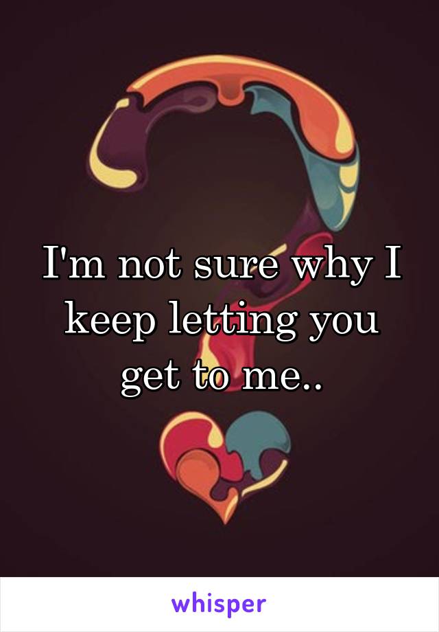 I'm not sure why I keep letting you get to me..