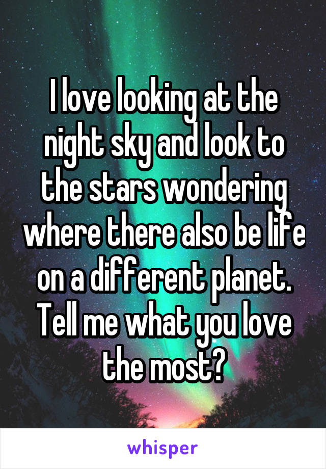 I love looking at the night sky and look to the stars wondering where there also be life on a different planet. Tell me what you love the most?