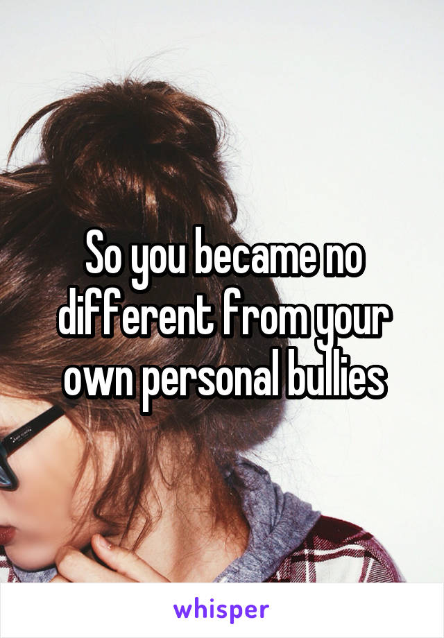 So you became no different from your own personal bullies