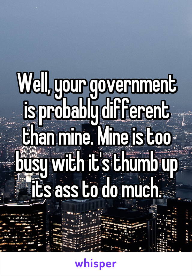 Well, your government is probably different than mine. Mine is too busy with it's thumb up its ass to do much.