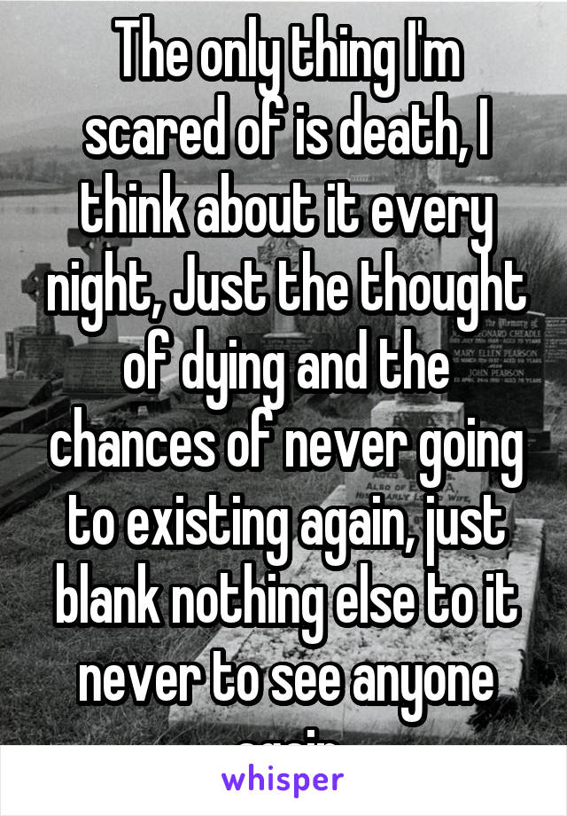 The only thing I'm scared of is death, I think about it every night, Just the thought of dying and the chances of never going to existing again, just blank nothing else to it never to see anyone again