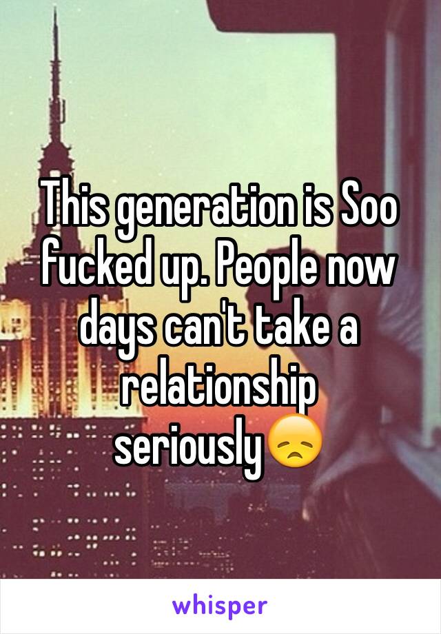 This generation is Soo fucked up. People now days can't take a relationship seriously😞