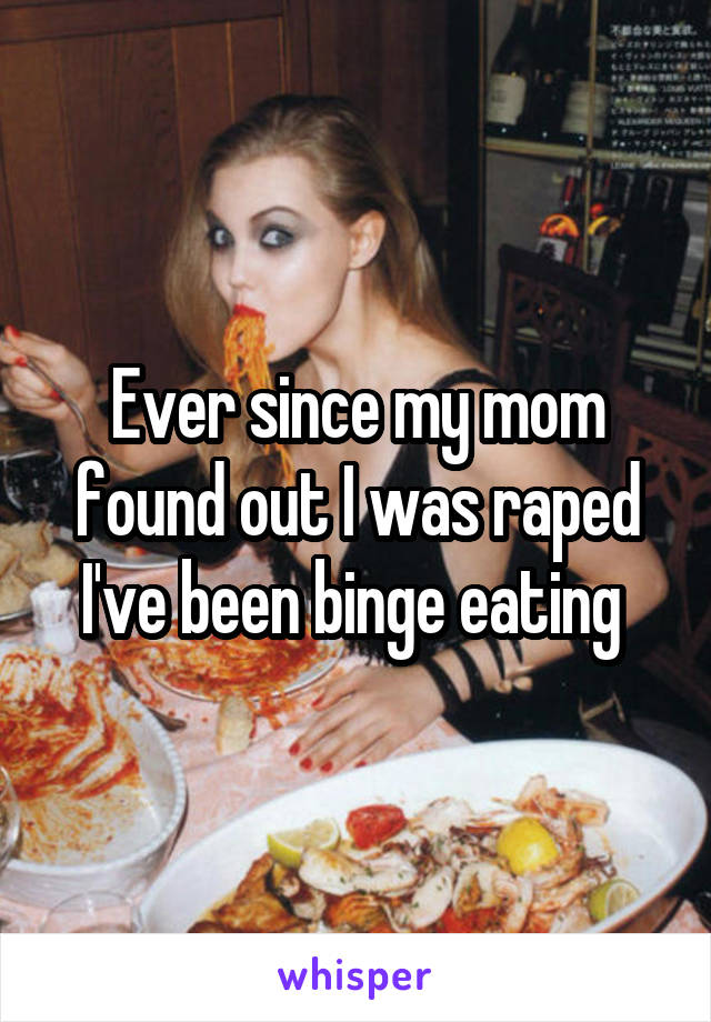 Ever since my mom found out I was raped I've been binge eating 