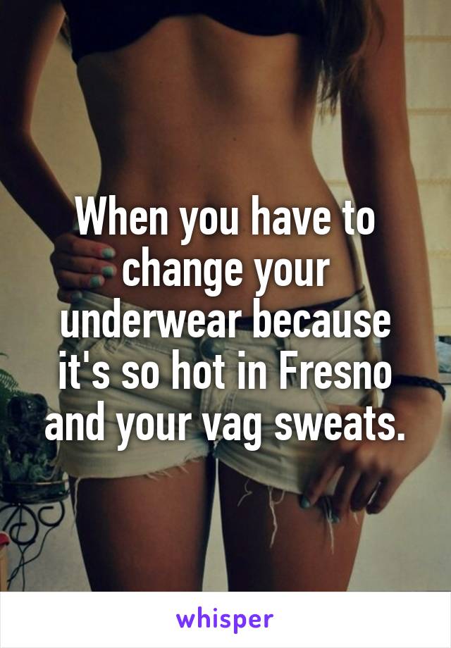 When you have to change your underwear because it's so hot in Fresno and your vag sweats.