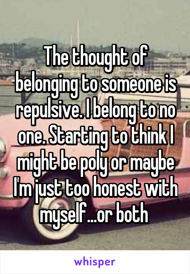 The thought of belonging to someone is repulsive. I belong to no one. Starting to think I might be poly or maybe I'm just too honest with myself...or both 