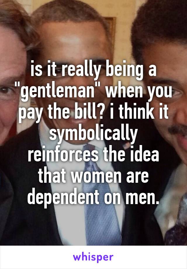 is it really being a "gentleman" when you pay the bill? i think it symbolically reinforces the idea that women are dependent on men.