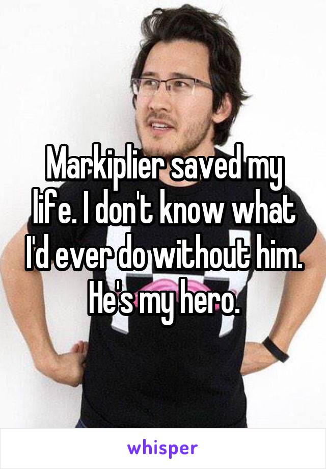 Markiplier saved my life. I don't know what I'd ever do without him. He's my hero.