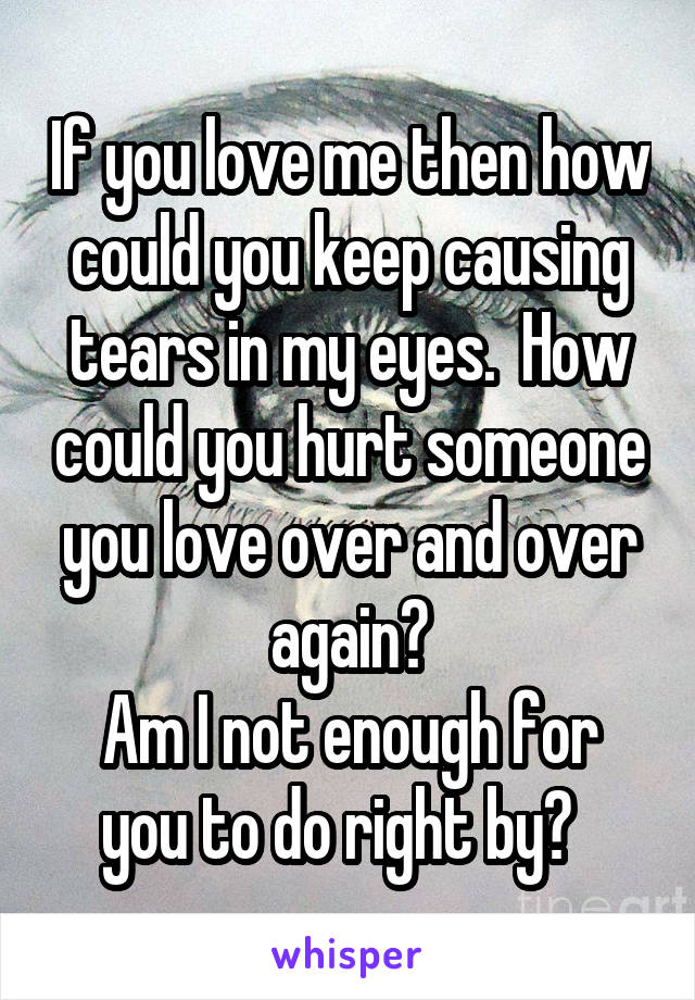 If you love me then how could you keep causing tears in my eyes.  How could you hurt someone you love over and over again?
Am I not enough for you to do right by?  