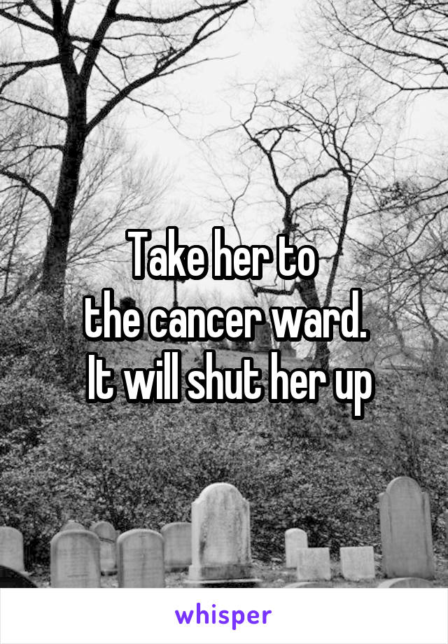 Take her to 
the cancer ward.
 It will shut her up