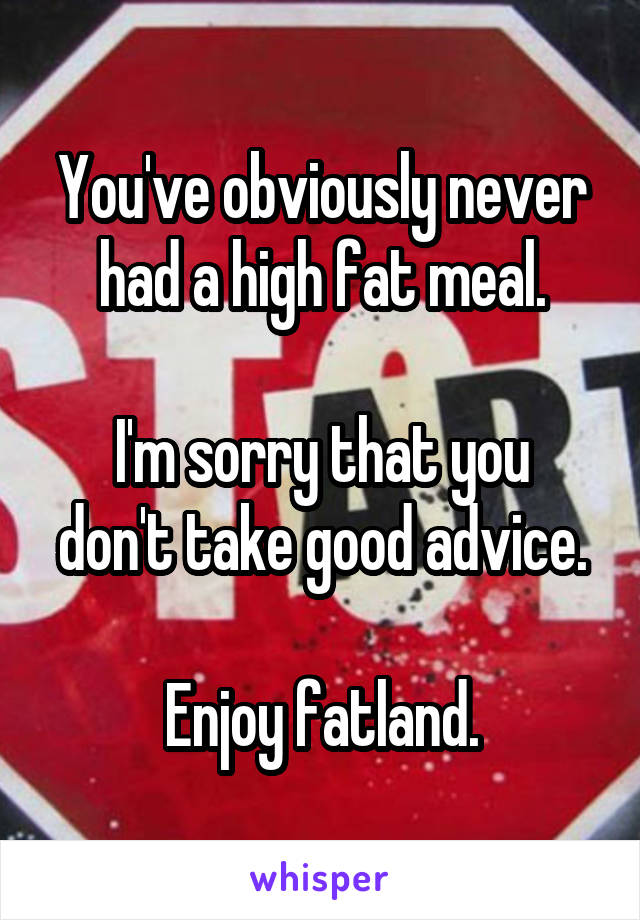 You've obviously never had a high fat meal.

I'm sorry that you don't take good advice.

Enjoy fatland.