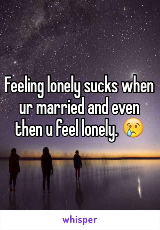 Feeling lonely sucks when ur married and even then u feel lonely. 😢