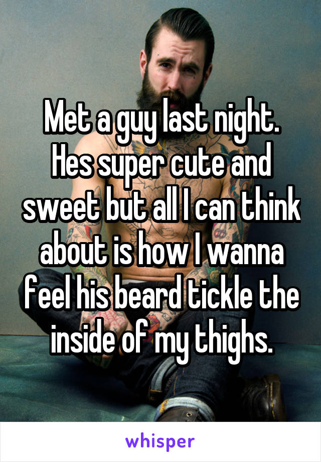 Met a guy last night. Hes super cute and sweet but all I can think about is how I wanna feel his beard tickle the inside of my thighs.