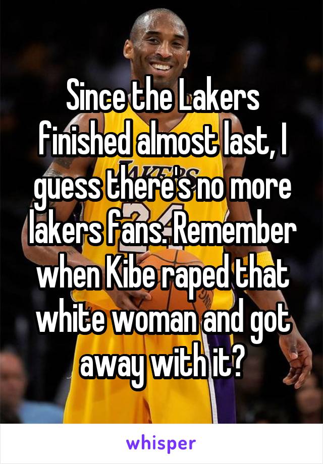 Since the Lakers finished almost last, I guess there's no more lakers fans. Remember when Kibe raped that white woman and got away with it?