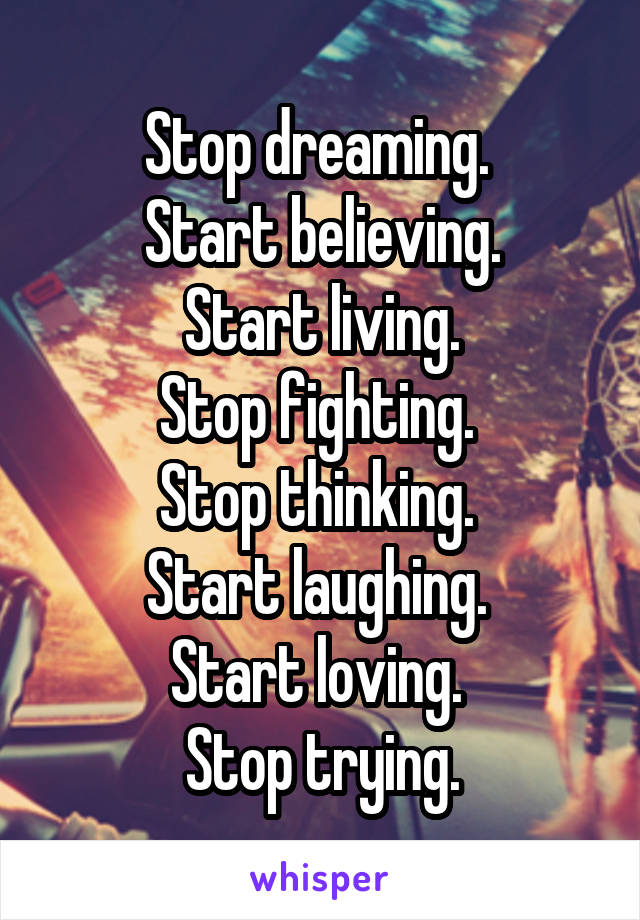 Stop dreaming. 
Start believing.
Start living.
Stop fighting. 
Stop thinking. 
Start laughing. 
Start loving. 
Stop trying.