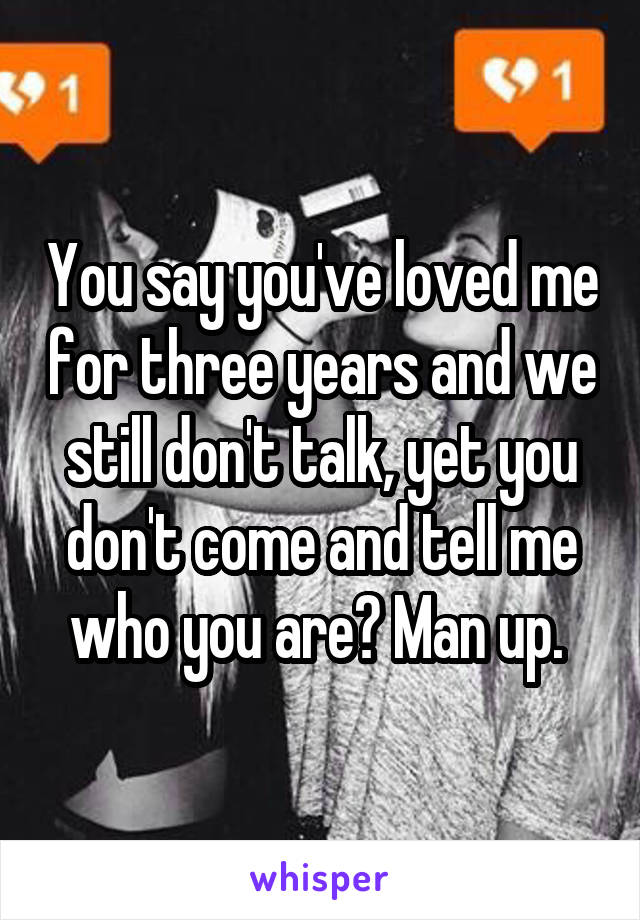 You say you've loved me for three years and we still don't talk, yet you don't come and tell me who you are? Man up. 