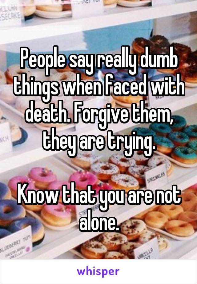 People say really dumb things when faced with death. Forgive them, they are trying.

Know that you are not alone.