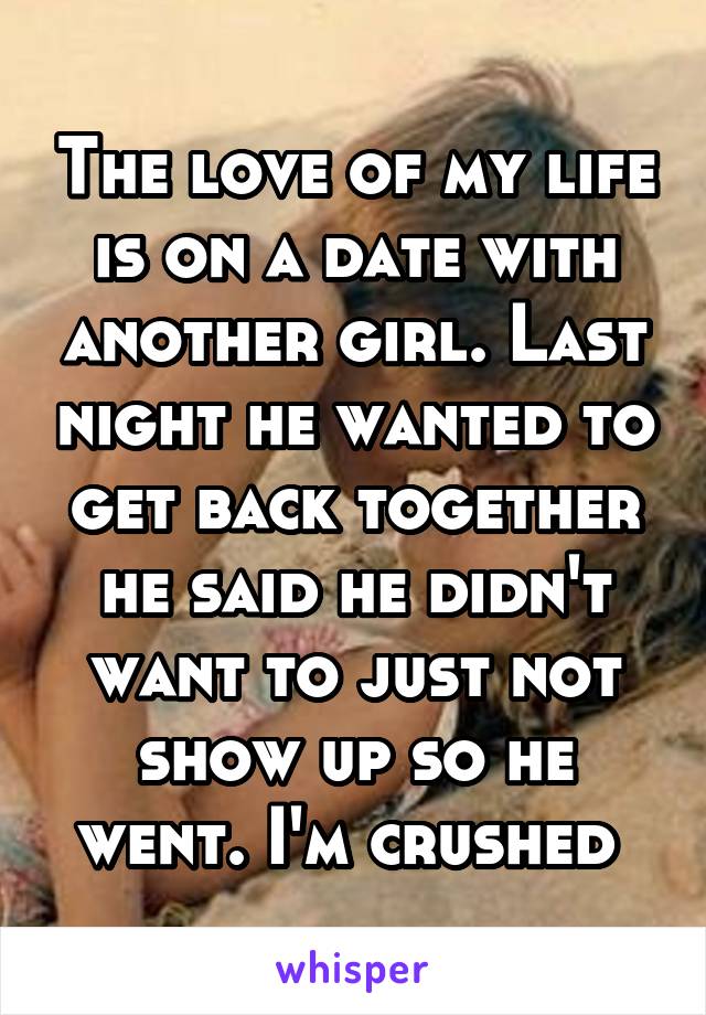 The love of my life is on a date with another girl. Last night he wanted to get back together he said he didn't want to just not show up so he went. I'm crushed 