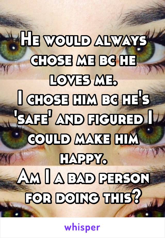 He would always chose me bc he loves me.
I chose him bc he's 'safe' and figured I could make him happy.
Am I a bad person for doing this?