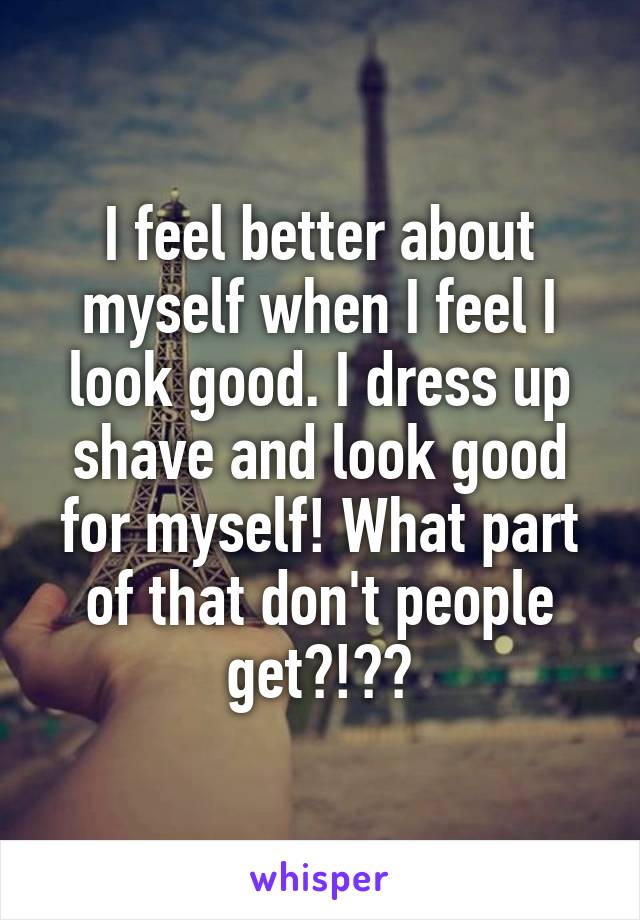 I feel better about myself when I feel I look good. I dress up shave and look good for myself! What part of that don't people get?!??