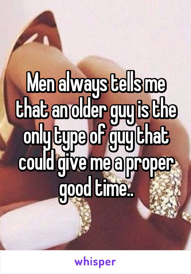 Men always tells me that an older guy is the only type of guy that could give me a proper good time..