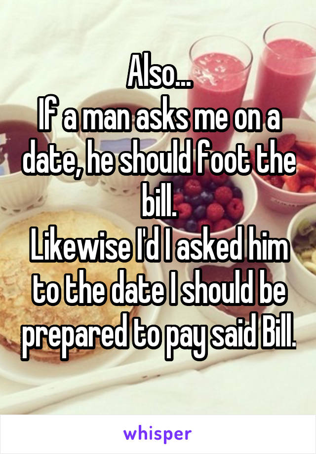 Also...
If a man asks me on a date, he should foot the bill.
Likewise I'd I asked him to the date I should be prepared to pay said Bill. 