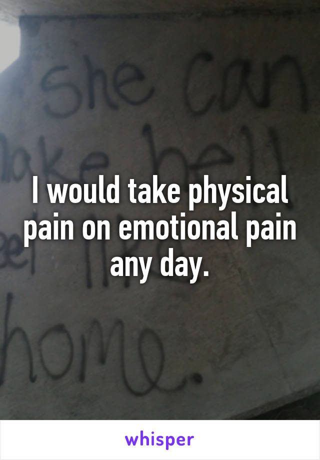 I would take physical pain on emotional pain any day.