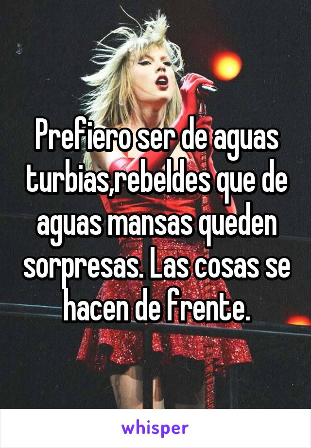 Prefiero ser de aguas turbias,rebeldes que de aguas mansas queden sorpresas. Las cosas se hacen de frente.