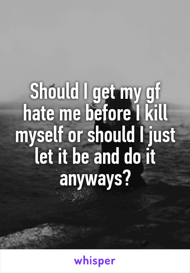 Should I get my gf hate me before I kill myself or should I just let it be and do it anyways?