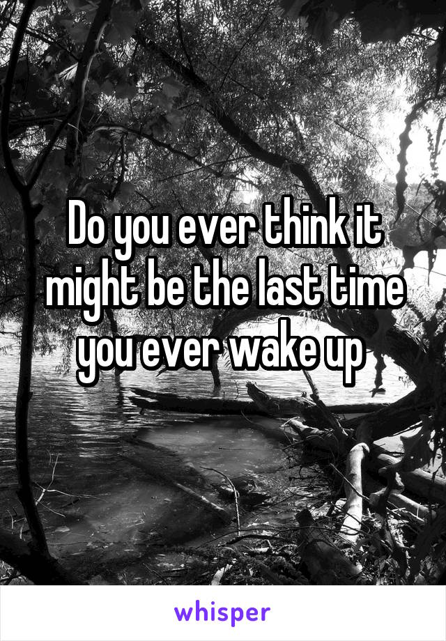 Do you ever think it might be the last time you ever wake up 
