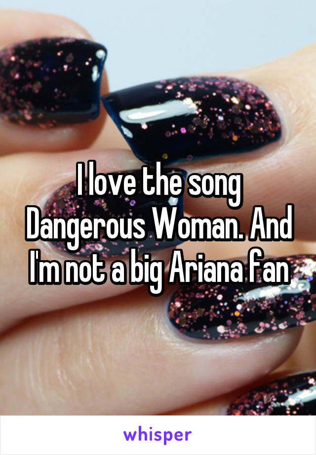 I love the song Dangerous Woman. And I'm not a big Ariana fan