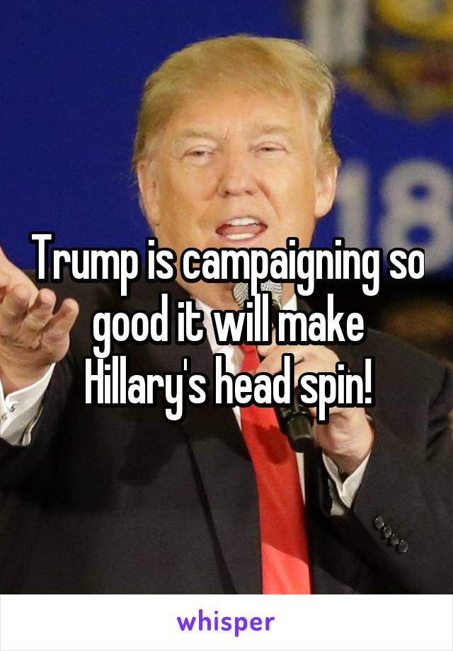 Trump is campaigning so good it will make Hillary's head spin!