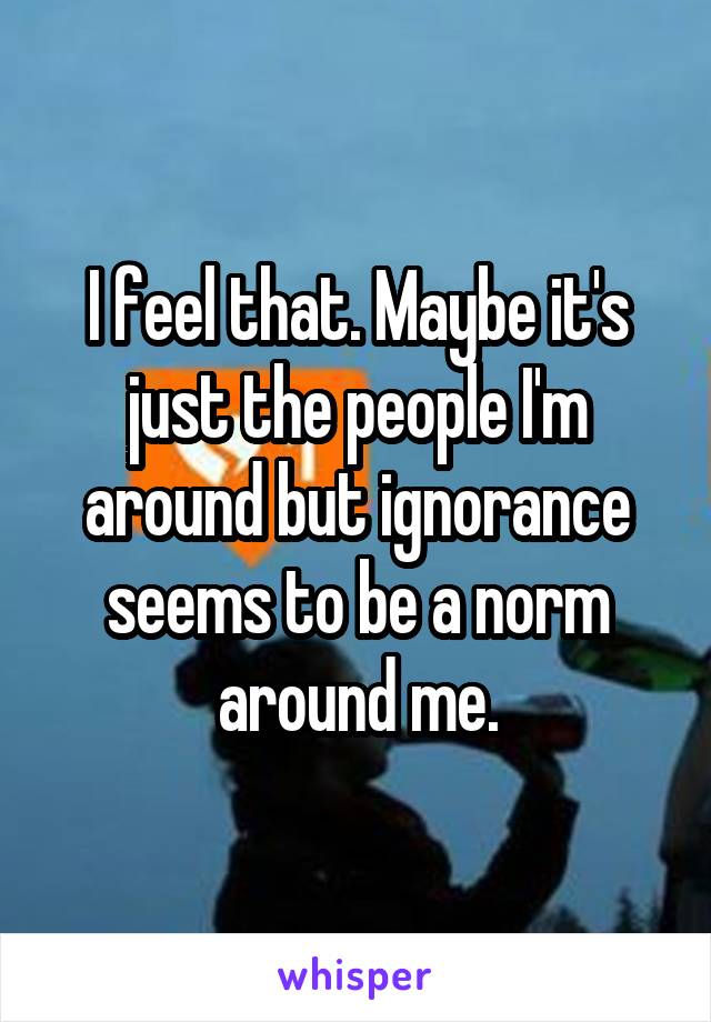 I feel that. Maybe it's just the people I'm around but ignorance seems to be a norm around me.