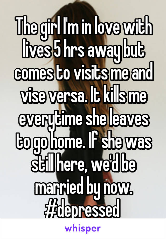 The girl I'm in love with lives 5 hrs away but comes to visits me and vise versa. It kills me everytime she leaves to go home. If she was still here, we'd be married by now. #depressed 