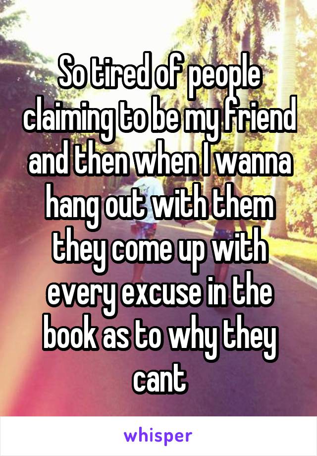 So tired of people claiming to be my friend and then when I wanna hang out with them they come up with every excuse in the book as to why they cant