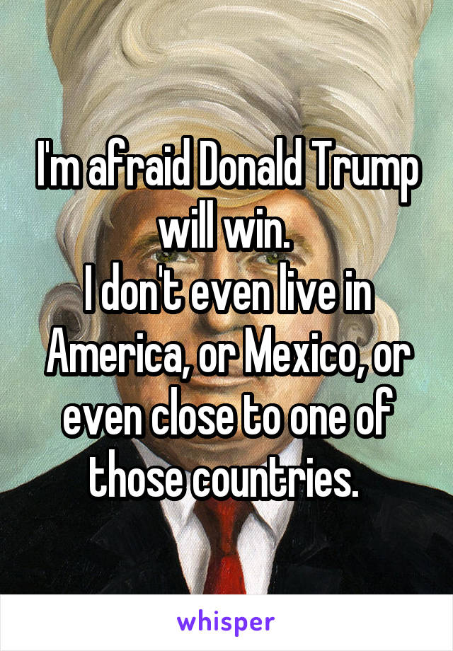 I'm afraid Donald Trump will win. 
I don't even live in America, or Mexico, or even close to one of those countries. 