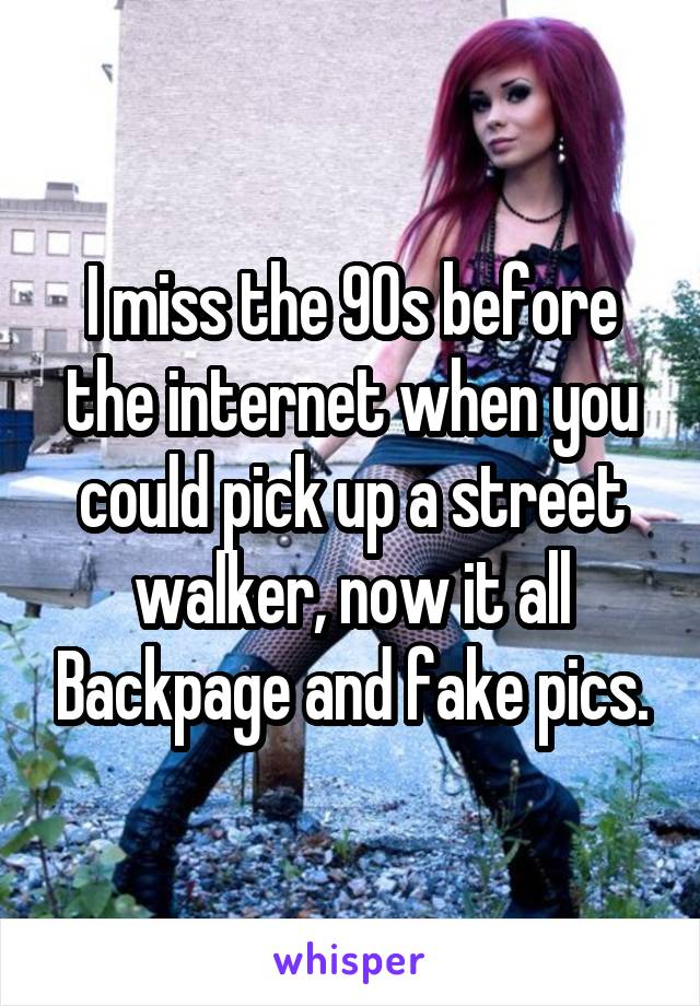 I miss the 90s before the internet when you could pick up a street walker, now it all Backpage and fake pics.