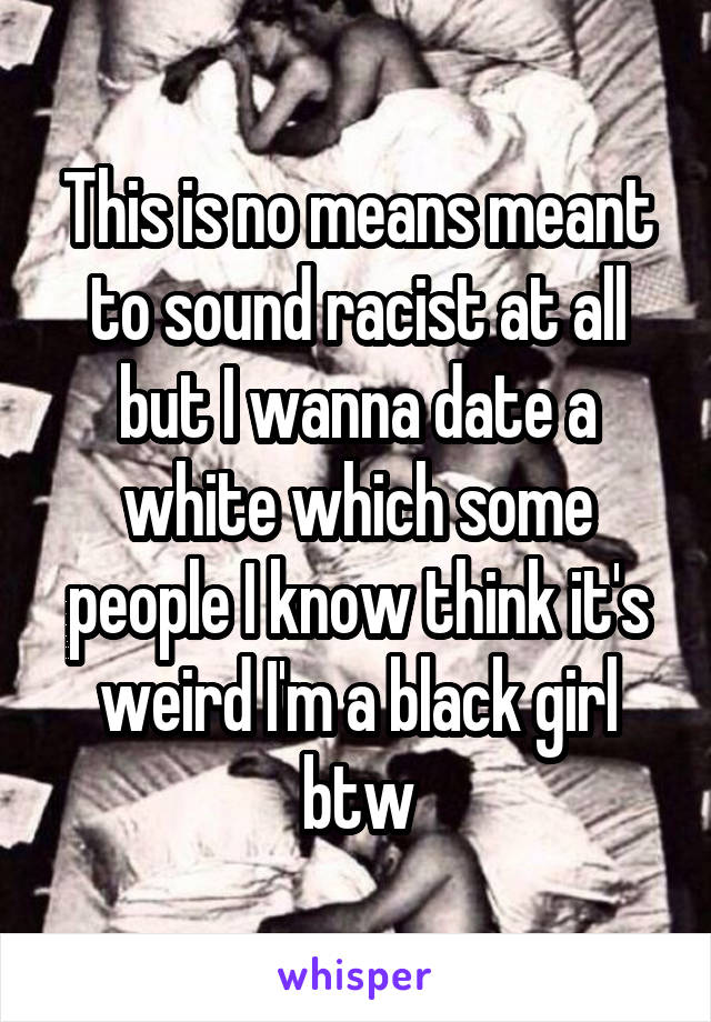 This is no means meant to sound racist at all but I wanna date a white which some people I know think it's weird I'm a black girl btw