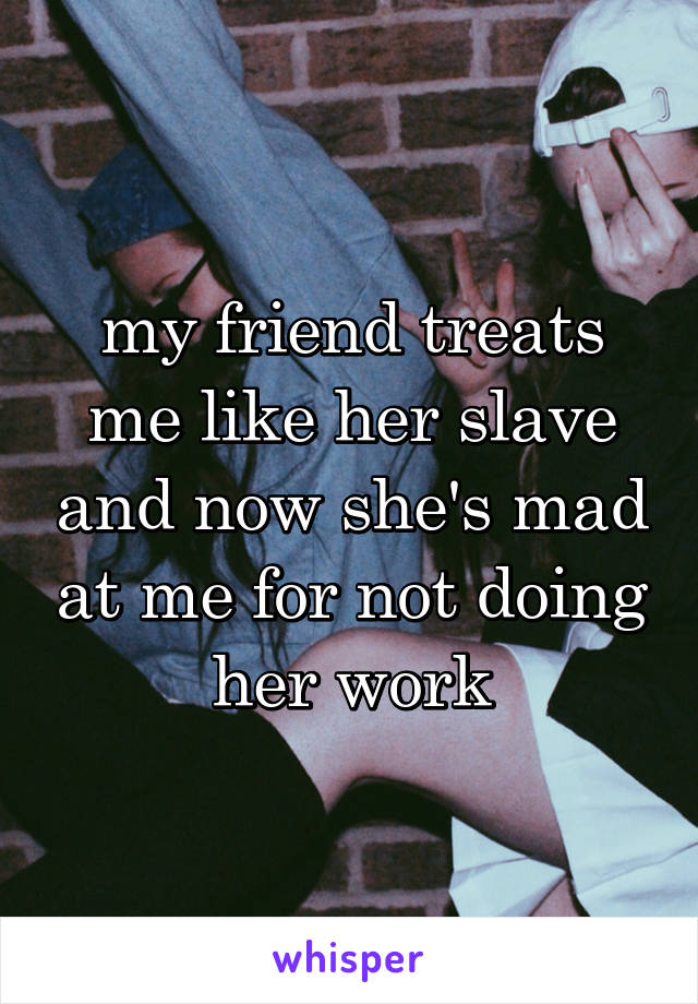 my friend treats me like her slave and now she's mad at me for not doing her work