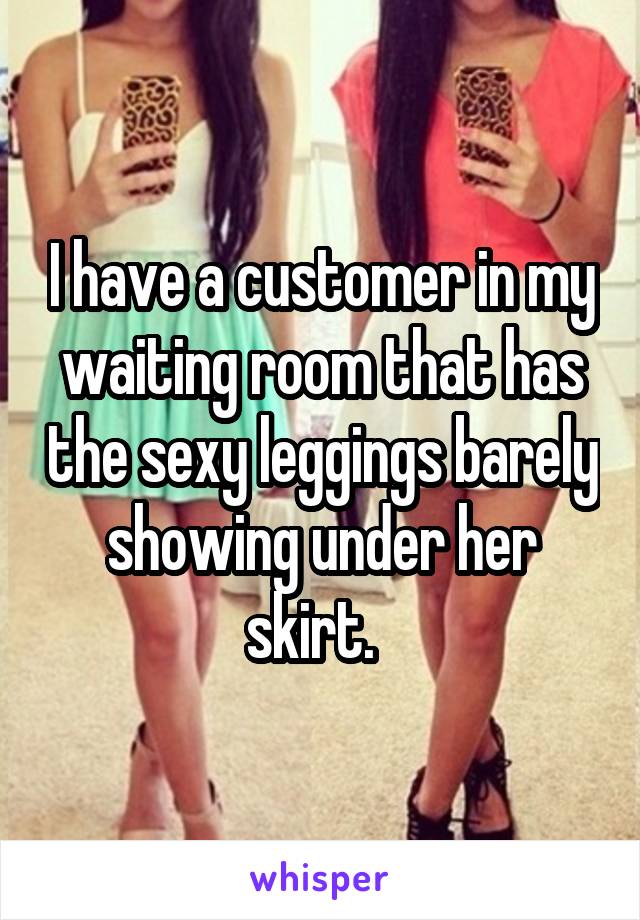 I have a customer in my waiting room that has the sexy leggings barely showing under her skirt.  