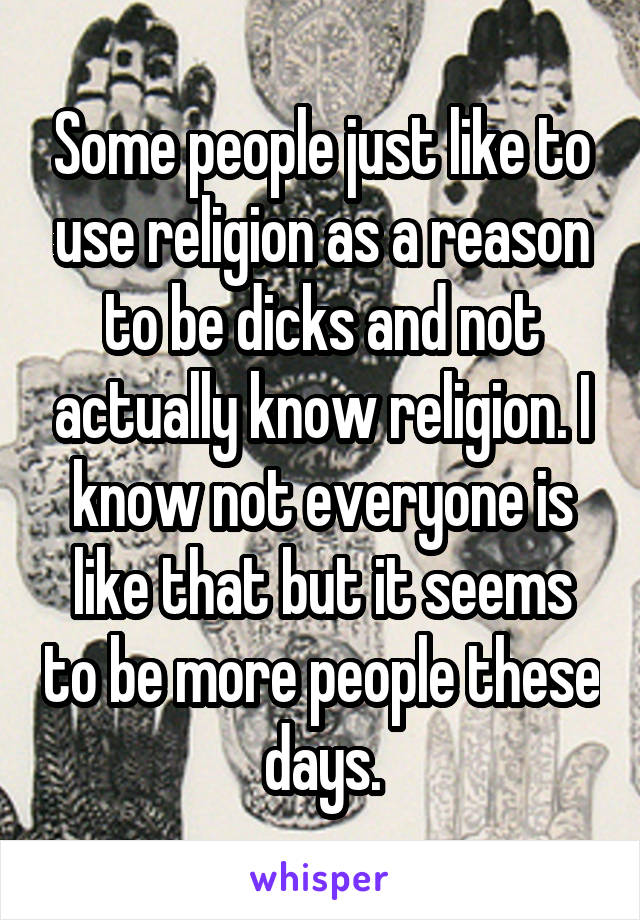 Some people just like to use religion as a reason to be dicks and not actually know religion. I know not everyone is like that but it seems to be more people these days.