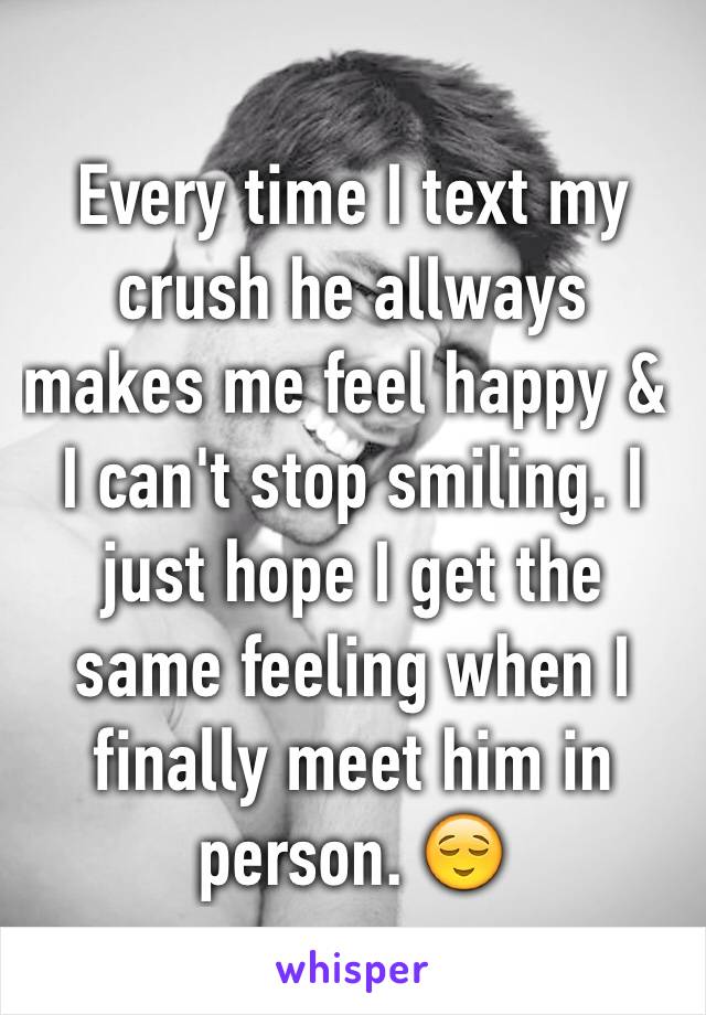 Every time I text my crush he allways makes me feel happy & I can't stop smiling. I just hope I get the same feeling when I finally meet him in person. 😌