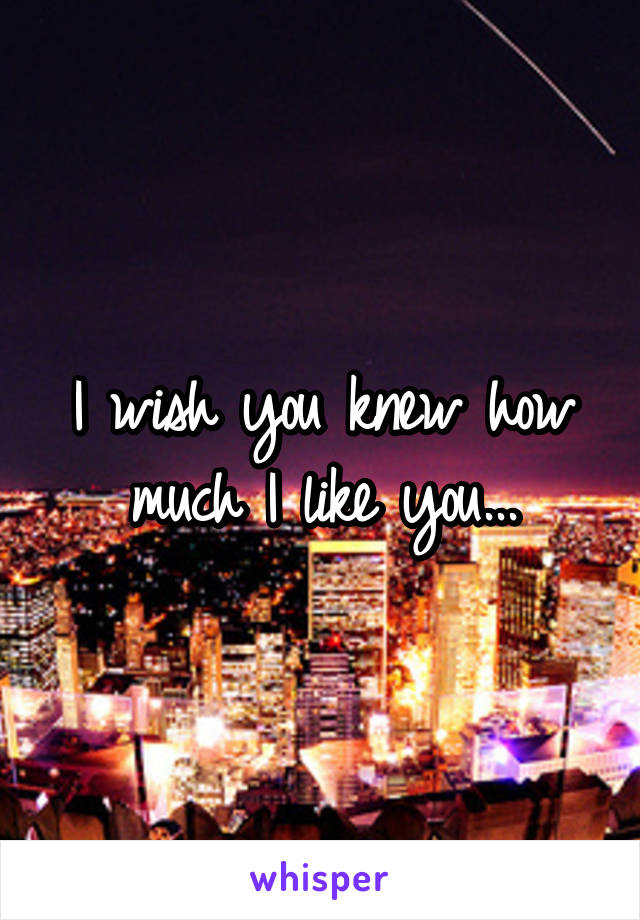 I wish you knew how much I like you...